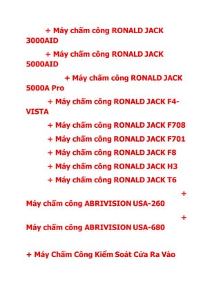 + Máy chấm công RONALD JACK
3000AID
+ Máy chấm công RONALD JACK
5000AID
+ Máy chấm công RONALD JACK
5000A Pro
+ Máy chấm công RONALD JACK F4-
VISTA
+ Máy chấm công RONALD JACK F708
+ Máy chấm công RONALD JACK F701
+ Máy chấm công RONALD JACK F8
+ Máy chấm công RONALD JACK H3
+ Máy chấm công RONALD JACK T6
+
Máy chấm công ABRIVISION USA-260
+
Máy chấm công ABRIVISION USA-680
+ Máy Chấm Công Kiểm Soát Cửa Ra Vào
 