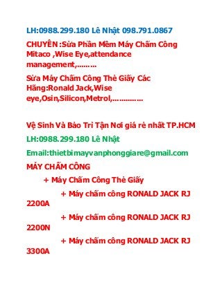 LH:0988.299.180 Lê Nhật 098.791.0867
CHUYÊN :Sửa Phần Mềm Máy Chấm Công
Mitaco ,Wise Eye,attendance
management,.........
Sửa Máy Chấm Công Thẻ Giấy Các
Hãng:Ronald Jack,Wise
eye,Osin,Silicon,Metrol,..............
Vệ Sinh Và Bảo Trì Tận Nơi giá rẻ nhất TP.HCM
LH:0988.299.180 Lê Nhật
Email:thietbimayvanphonggiare@gmail.com
MÁY CHẤM CÔNG
+ Máy Chấm Công Thẻ Giấy
+ Máy chấm công RONALD JACK RJ
2200A
+ Máy chấm công RONALD JACK RJ
2200N
+ Máy chấm công RONALD JACK RJ
3300A
 