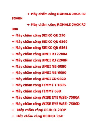 + Máy chấm công RONALD JACK RJ
3300N
+ Máy chấm công RONALD JACK RJ
880
+ Máy chấm công SEIKO QR 350
+ Máy chấm công SEIKO QR 6560
+ Máy chấm công SEIKO QR 6561
+ Máy chấm công UMEI RJ 2200A
+ Máy chấm công UMEI RJ 2200N
+ Máy chấm công UMEI NE-5000
+ Máy chấm công UMEI NE-6000
+ Máy chấm công UMEI CD 9820
+ Máy chấm công TIMMY T 180S
+ Máy chấm công TIMMY 6SB
+ Máy chấm công WISE EYE WSE- 7500A
+ Máy chấm công WISE EYE WSE- 7500D
+ Máy chấm công OSIN O-200P
+ Máy chấm công OSIN O-960
 