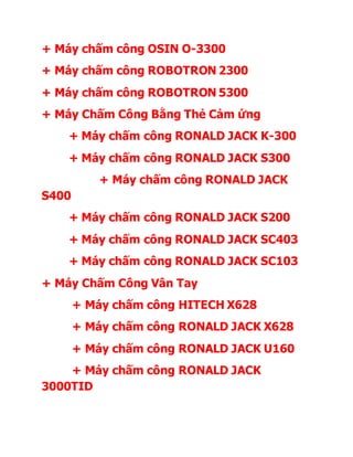 + Máy chấm công OSIN O-3300
+ Máy chấm công ROBOTRON 2300
+ Máy chấm công ROBOTRON 5300
+ Máy Chấm Công Bằng Thẻ Cảm ứng
+ Máy chấm công RONALD JACK K-300
+ Máy chấm công RONALD JACK S300
+ Máy chấm công RONALD JACK
S400
+ Máy chấm công RONALD JACK S200
+ Máy chấm công RONALD JACK SC403
+ Máy chấm công RONALD JACK SC103
+ Máy Chấm Công Vân Tay
+ Máy chấm công HITECH X628
+ Máy chấm công RONALD JACK X628
+ Máy chấm công RONALD JACK U160
+ Máy chấm công RONALD JACK
3000TID
 