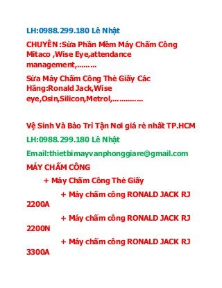 LH:0988.299.180 Lê Nhật
CHUYÊN :Sửa Phần Mềm Máy Chấm Công
Mitaco ,Wise Eye,attendance
management,.........
Sửa Máy Chấm Công Thẻ Giấy Các
Hãng:Ronald Jack,Wise
eye,Osin,Silicon,Metrol,..............
Vệ Sinh Và Bảo Trì Tận Nơi giá rẻ nhất TP.HCM
LH:0988.299.180 Lê Nhật
Email:thietbimayvanphonggiare@gmail.com
MÁY CHẤM CÔNG
+ Máy Chấm Công Thẻ Giấy
+ Máy chấm công RONALD JACK RJ
2200A
+ Máy chấm công RONALD JACK RJ
2200N
+ Máy chấm công RONALD JACK RJ
3300A
 