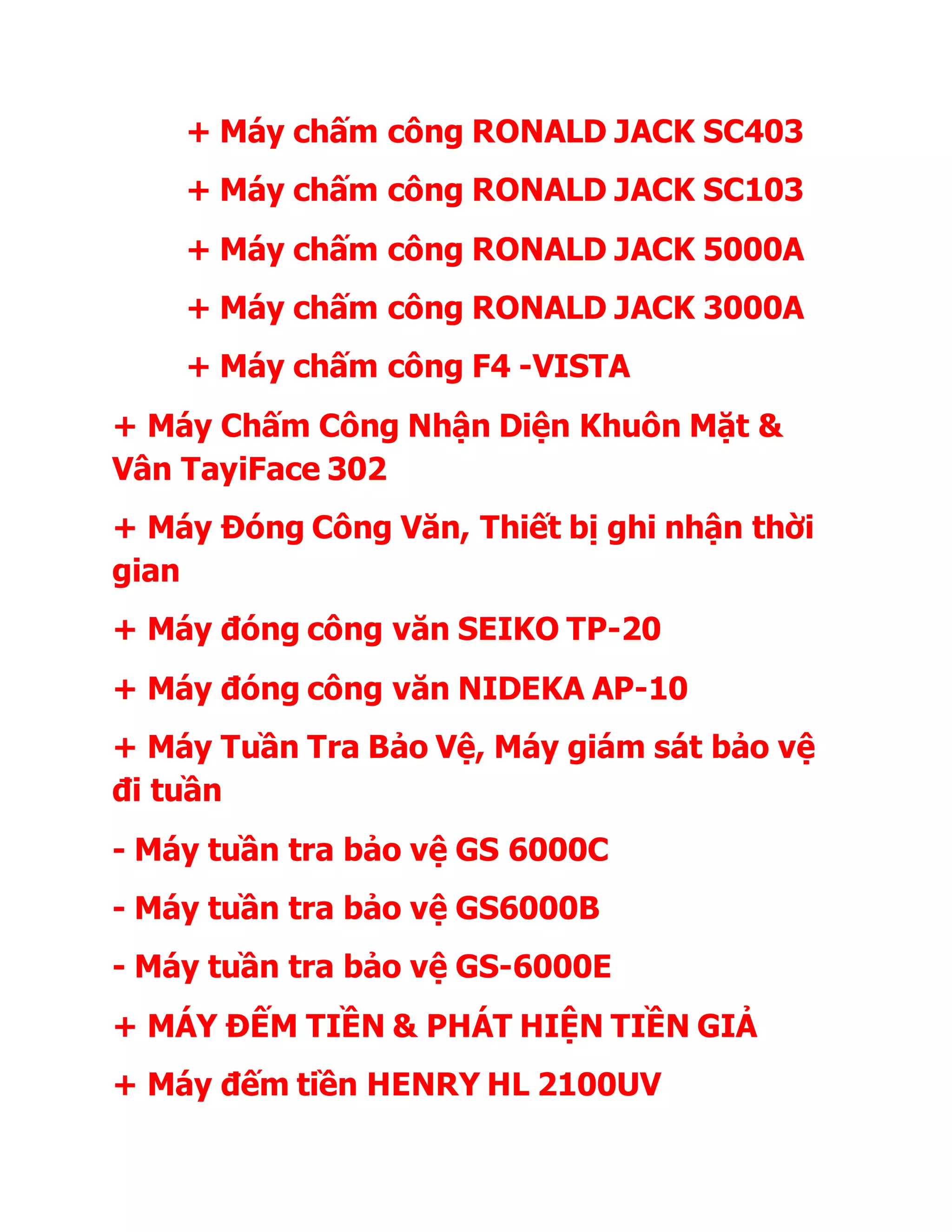 + Máy chấm công RONALD JACK SC403
+ Máy chấm công RONALD JACK SC103
+ Máy chấm công RONALD JACK 5000A
+ Máy chấm công RONALD JACK 3000A
+ Máy chấm công F4 -VISTA
+ Máy Chấm Công Nhận Diện Khuôn Mặt &
Vân TayiFace 302
+ Máy Đóng Công Văn, Thiết bị ghi nhận thời
gian
+ Máy đóng công văn SEIKO TP-20
+ Máy đóng công văn NIDEKA AP-10
+ Máy Tuần Tra Bảo Vệ, Máy giám sát bảo vệ
đi tuần
- Máy tuần tra bảo vệ GS 6000C
- Máy tuần tra bảo vệ GS6000B
- Máy tuần tra bảo vệ GS-6000E
+ MÁY ĐẾM TIỀN & PHÁT HIỆN TIỀN GIẢ
+ Máy đếm tiền HENRY HL 2100UV
 