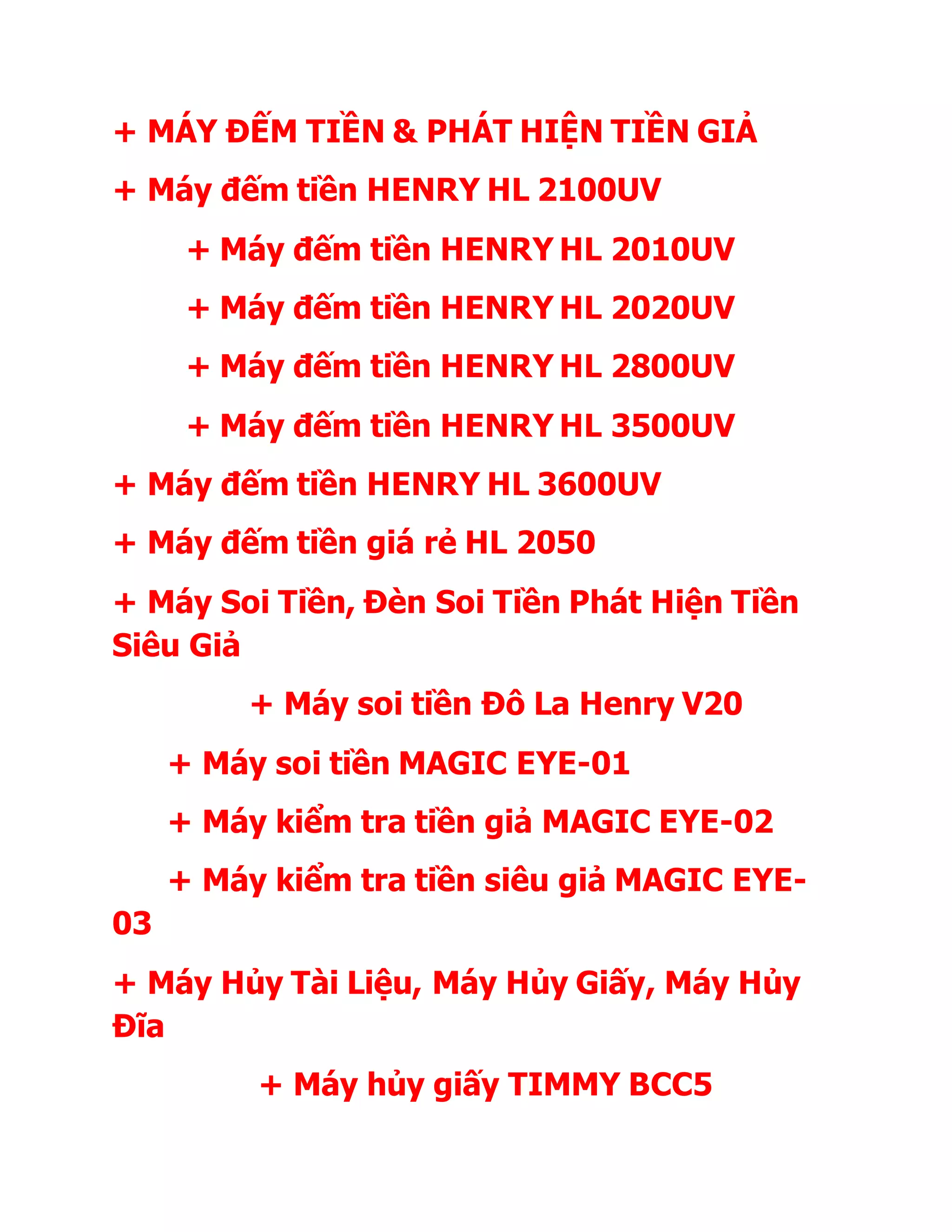 + MÁY ĐẾM TIỀN & PHÁT HIỆN TIỀN GIẢ
+ Máy đếm tiền HENRY HL 2100UV
+ Máy đếm tiền HENRY HL 2010UV
+ Máy đếm tiền HENRY HL 2020UV
+ Máy đếm tiền HENRY HL 2800UV
+ Máy đếm tiền HENRY HL 3500UV
+ Máy đếm tiền HENRY HL 3600UV
+ Máy đếm tiền giá rẻ HL 2050
+ Máy Soi Tiền, Đèn Soi Tiền Phát Hiện Tiền
Siêu Giả
+ Máy soi tiền Đô La Henry V20
+ Máy soi tiền MAGIC EYE-01
+ Máy kiểm tra tiền giả MAGIC EYE-02
+ Máy kiểm tra tiền siêu giả MAGIC EYE-
03
+ Máy Hủy Tài Liệu, Máy Hủy Giấy, Máy Hủy
Đĩa
+ Máy hủy giấy TIMMY BCC5
 