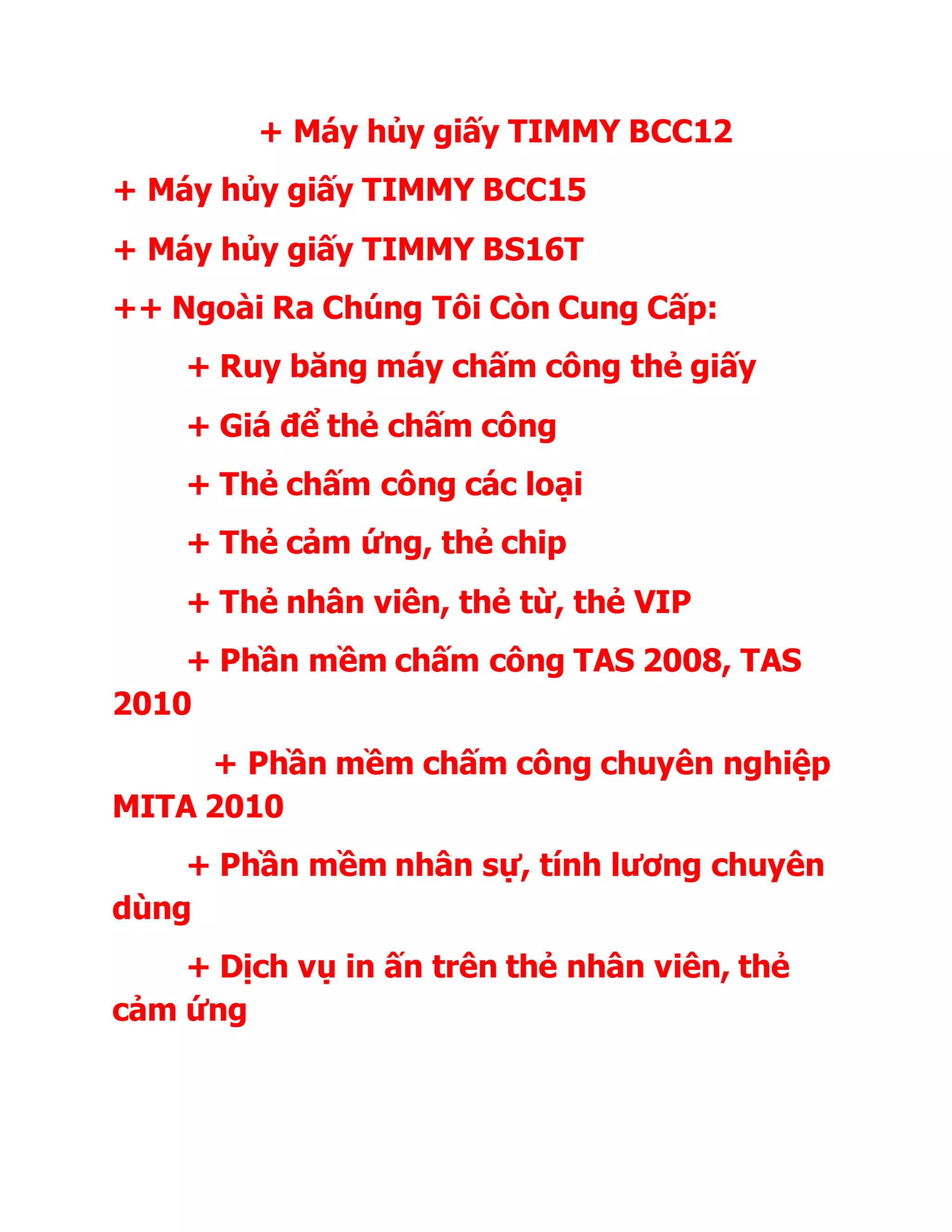 + Máy hủy giấy TIMMY BCC12
+ Máy hủy giấy TIMMY BCC15
+ Máy hủy giấy TIMMY BS16T
++ Ngoài Ra Chúng Tôi Còn Cung Cấp:
+ Ruy băng máy chấm công thẻ giấy
+ Giá để thẻ chấm công
+ Thẻ chấm công các loại
+ Thẻ cảm ứng, thẻ chip
+ Thẻ nhân viên, thẻ từ, thẻ VIP
+ Phần mềm chấm công TAS 2008, TAS
2010
+ Phần mềm chấm công chuyên nghiệp
MITA 2010
+ Phần mềm nhân sự, tính lương chuyên
dùng
+ Dịch vụ in ấn trên thẻ nhân viên, thẻ
cảm ứng
 