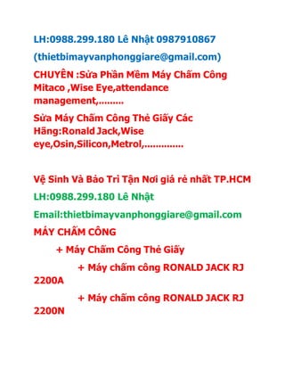 LH:0988.299.180 Lê Nhật 0987910867
(thietbimayvanphonggiare@gmail.com)
CHUYÊN :Sửa Phần Mềm Máy Chấm Công
Mitaco ,Wise Eye,attendance
management,.........
Sửa Máy Chấm Công Thẻ Giấy Các
Hãng:Ronald Jack,Wise
eye,Osin,Silicon,Metrol,..............
Vệ Sinh Và Bảo Trì Tận Nơi giá rẻ nhất TP.HCM
LH:0988.299.180 Lê Nhật
Email:thietbimayvanphonggiare@gmail.com
MÁY CHẤM CÔNG
+ Máy Chấm Công Thẻ Giấy
+ Máy chấm công RONALD JACK RJ
2200A
+ Máy chấm công RONALD JACK RJ
2200N
 