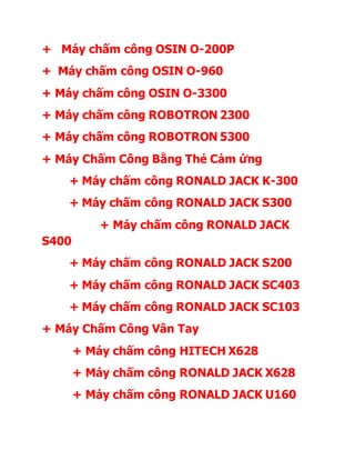 + Máy chấm công OSIN O-200P
+ Máy chấm công OSIN O-960
+ Máy chấm công OSIN O-3300
+ Máy chấm công ROBOTRON 2300
+ Máy chấm công ROBOTRON 5300
+ Máy Chấm Công Bằng Thẻ Cảm ứng
+ Máy chấm công RONALD JACK K-300
+ Máy chấm công RONALD JACK S300
+ Máy chấm công RONALD JACK
S400
+ Máy chấm công RONALD JACK S200
+ Máy chấm công RONALD JACK SC403
+ Máy chấm công RONALD JACK SC103
+ Máy Chấm Công Vân Tay
+ Máy chấm công HITECH X628
+ Máy chấm công RONALD JACK X628
+ Máy chấm công RONALD JACK U160
 