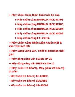 + Máy Chấm Công Kiểm Soát Cửa Ra Vào
+ Máy chấm công RONALD JACK SC403
+ Máy chấm công RONALD JACK SC103
+ Máy chấm công RONALD JACK 5000A
+ Máy chấm công RONALD JACK 3000A
+ Máy chấm công F4 -VISTA
+ Máy Chấm Công Nhận Diện Khuôn Mặt &
Vân TayiFace 302
+ Máy Đóng Công Văn, Thiết bị ghi nhận thời
gian
+ Máy đóng công văn SEIKO TP-20
+ Máy đóng công văn NIDEKA AP-10
+ Máy Tuần Tra Bảo Vệ, Máy giám sát bảo vệ
đi tuần
- Máy tuần tra bảo vệ GS 6000C
- Máy tuần tra bảo vệ GS6000B
- Máy tuần tra bảo vệ GS-6000E
 