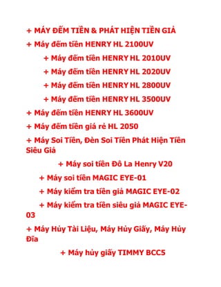 + MÁY ĐẾM TIỀN & PHÁT HIỆN TIỀN GIẢ
+ Máy đếm tiền HENRY HL 2100UV
+ Máy đếm tiền HENRY HL 2010UV
+ Máy đếm tiền HENRY HL 2020UV
+ Máy đếm tiền HENRY HL 2800UV
+ Máy đếm tiền HENRY HL 3500UV
+ Máy đếm tiền HENRY HL 3600UV
+ Máy đếm tiền giá rẻ HL 2050
+ Máy Soi Tiền, Đèn Soi Tiền Phát Hiện Tiền
Siêu Giả
+ Máy soi tiền Đô La Henry V20
+ Máy soi tiền MAGIC EYE-01
+ Máy kiểm tra tiền giả MAGIC EYE-02
+ Máy kiểm tra tiền siêu giả MAGIC EYE-
03
+ Máy Hủy Tài Liệu, Máy Hủy Giấy, Máy Hủy
Đĩa
+ Máy hủy giấy TIMMY BCC5
 