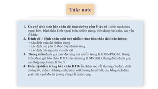 Take note
1. Cơ chế bệnh sinh bàn chân đái tháo đường gồm 5 yếu tố : bệnh mạch máu
ngoại biên, bệnh thần kinh ngoại biên, nhiễm trùng, biến dạng bàn chân, các yếu
tố khác
2. Đánh giá 1 bệnh nhân nghi ngờ nhiễm trùng bàn chân đái tháo đường:
+ xác định mức độ nhiễm trùng
+ xác định các yếu tố thúc đẩy nhiễm trùng
+ xác định căn nguyên vi sinh vật
3. Thang điểm đánh giá mức độ nặng của nhiễm trùng là IDSA/IWGDF, thang
điểm đánh giá bàn chân ĐTĐ trên lâm sàng là SINBAD, thang điểm đánh giá,
can thiệp mạch máu là WIfI.
4. Điều trị nhiễm trùng bàn chân ĐTĐ cần chăm sóc vết thương chu đáo, dinh
dưỡng tốt, điều trị kháng sinh, kiểm soát đường huyết tốt, cân bằng dịch,điện
giải. Bên cạnh đó dự phòng cũng rất quan trọng.
 