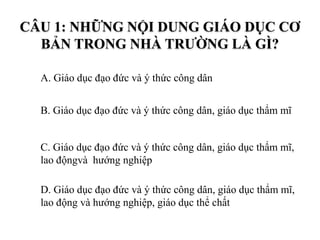 CÂU 1: NHỮNG NỘI DUNG GIÁO DỤC CƠ
BẢN TRONG NHÀ TRƯỜNG LÀ GÌ?
A. Giáo dục đạo đức và ý thức công dân
B. Giáo dục đạo đức và ý thức công dân, giáo dục thẩm mĩ
C. Giáo dục đạo đức và ý thức công dân, giáo dục thẩm mĩ,
lao độngvà hướng nghiệp
D. Giáo dục đạo đức và ý thức công dân, giáo dục thẩm mĩ,
lao động và hướng nghiệp, giáo dục thể chất
 