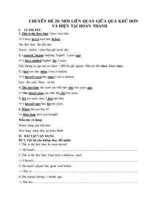 GGG CHUYÊN ĐỀ 20: MỐI LIÊN QUAN GIỮA QUÁ KHỨ ĐƠN
VÀ HIỆN TẠI HOÀN THÀNH
I. LÍ THUYẾT
1. This is the first time I have seen him.
=> I have never seen him before.
The first time: lần đầu tiên
Never ...before : chưa bao giờ trước đây
2. I started / begun studying English 3 years ago.
=> I have studied English for 3 years.
Nếu không có ago mà có when + MĐ thì giữ nguyên MĐ chỉ đổi when thành since.
3. I last saw him when I was a student.
=> I haven't seen him since I was a student.
Last : lần cuối/ Since : từ khi
4. The last time she went out with him was two years ago.
=> She hasn't gone out with him for two years.
5. It's ten years since I last met him.
=> I haven't met him for ten years.
6. When did you buy it?
=> How long have you bought?
Mẫu này có dạng:
When: dùng quá khứ đơn
How long: dùng hiện tại hoàn thành
II. BÀI TẬP VẬN DỤNG
BT 1. Viết lại câu không thay đổi nghĩa:
1. This is the first time he went abroad.
=> He hasn't……………………….................................................................................................
2. This is the first time I had such a delicious meal.
=> I haven't......................................................................................................................................
3. She hasn’t played this game well before.
=> This is …………………………………………………………………………………………
4. She started driving 1 month ago.
=> She has.......................................................................................................................................
 