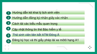 Hướng dẫn kê khai lý lịch sinh viên
Hướng dẫn đăng ký nhận giấy xác nhận
Cách tải các biểu mẫu quan trọng
Cập nhật thông tin thẻ Bảo hiểm y tế
Thẻ sinh viên liên kết ATM Đông Á
Đăng ký học và thi giấy phép lái xe môtô hạng A1
 