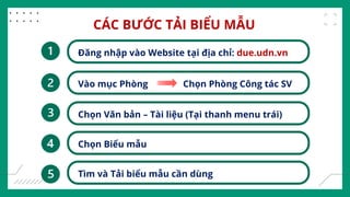CÁC BƯỚC TẢI BIỂU MẪU
Đăng nhập vào Website tại địa chỉ: due.udn.vn
Vào mục Phòng Chọn Phòng Công tác SV
Chọn Văn bản – Tài liệu (Tại thanh menu trái)
Chọn Biểu mẫu
Tìm và Tải biểu mẫu cần dùng
 