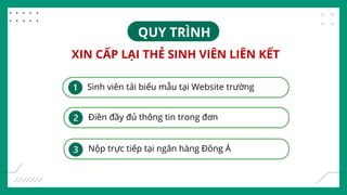 XIN CẤP LẠI THẺ SINH VIÊN LIÊN KẾT
Sinh viên tải biểu mẫu tại Website trường
Điền đầy đủ thông tin trong đơn
Nộp trực tiếp tại ngân hàng Đông Á
QUY TRÌNH
 