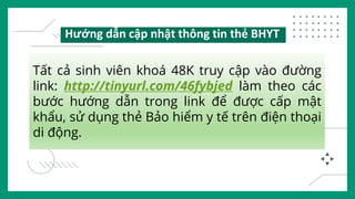 Tất cả sinh viên khoá 48K truy cập vào đường
link: http://tinyurl.com/46fybjed làm theo các
bước hướng dẫn trong link để được cấp mật
khẩu, sử dụng thẻ Bảo hiểm y tế trên điện thoại
di động.
Hướng dẫn cập nhật thông tin thẻ BHYT
 