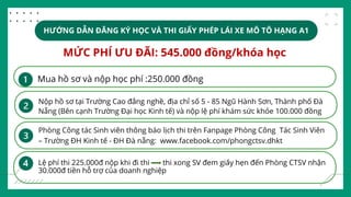 HƯỚNG DẪN ĐĂNG KÝ HỌC VÀ THI GIẤY PHÉP LÁI XE MÔ TÔ HẠNG A1
MỨC PHÍ ƯU ĐÃI: 545.000 đồng/khóa học
Mua hồ sơ và nộp học phí :250.000 đồng
Nộp hồ sơ tại Trường Cao đẳng nghề, địa chỉ số 5 - 85 Ngũ Hành Sơn, Thành phố Đà
Nẵng (Bên cạnh Trường Đại học Kinh tế) và nộp lệ phí khám sức khỏe 100.000 đồng
Phòng Công tác Sinh viên thông báo lịch thi trên Fanpage Phòng Công Tác Sinh Viên
– Trường ĐH Kinh tế - ĐH Đà nẵng: www.facebook.com/phongctsv.dhkt
Lệ phí thi 225.000đ nộp khi đi thi thi xong SV đem giấy hẹn đến Phòng CTSV nhận
30.000đ tiền hỗ trợ của doanh nghiệp
 