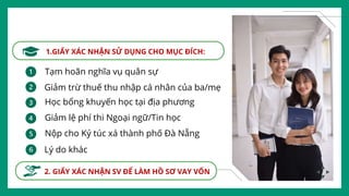 1.GIẤY XÁC NHẬN SỬ DỤNG CHO MỤC ĐÍCH:
2. GIẤY XÁC NHẬN SV ĐỂ LÀM HỒ SƠ VAY VỐN
Tạm hoãn nghĩa vụ quân sự
Giảm trừ thuế thu nhập cá nhân của ba/mẹ
Học bổng khuyến học tại địa phương
Giảm lệ phí thi Ngoại ngữ/Tin học
Nộp cho Ký túc xá thành phố Đà Nẵng
Lý do khác
 