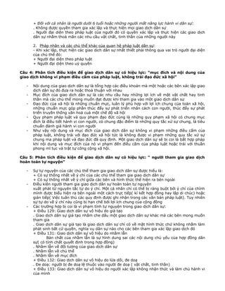 + Đối với cá nhân là người dưới 6 tuổi hoặc những người mất năng lực hành vi dân sự:
. Không được quyền tham gia xác lập và thực hiện mọi giao dịch dân sự
. Người đại diện theo pháp luật của người đó có quyền xác lập và thực hiện các giao dịch
dân sự nhằm thoả mãn các nhu cầu vật chất, tinh thần của những người này
2. Pháp nhân và các chủ thể khác của quan hệ pháp luật dân sự:
- Khi xác lập, thực hiện các giao dịch dân sự nhất thiết phải thông qua vai trò người đại diện
của chủ thể đó:
+ Người đại diện theo pháp luật
+ Người đại diện theo uỷ quyền
Câu 4: Phân tích điều kiện để giao dịch dân sự có hiệu lực: “mục đích và nội dung của
giao dịch không vi phạm điều cấm của pháp luật, không trái đạo đức xã hội”
-

Nội dung của giao dịch dân sự là tổng hợp các điều khoản mà một hoặc các bên xác lập giao
dịch dân sự đó đưa ra hoặc thoả thuận với nhau
Mục đích của giao dịch dân sự là các nhu cầu hay những lợi ích về mặt vật chất hay tinh
thần mà các chủ thể mong muốn đạt được khi tham gia vào một giao dịch dân sự
Đạo đức của xã hội là những chuẩn mực, luân lý phù hợp với lợi ích chung của toàn xã hội,
những chuẩn mực góp phần thúc đẩy sự phát triển nhân cách con người, thúc đẩy sự phát
triển truyền thống văn hoá cuả một chế độ xã hội
Quy phạm pháp luật và quy phạm đạo đức cùng là những quy phạm xã hội có chung mục
đích là điều tiết hành vi con người, có chung đặc điểm là những quy tắc xử sự chung, là tiêu
chuẩn đánh giá hành vi con người
Như vậy nội dung và mục đích của giao dịch dân sự không vi phạm những điều cấm của
pháp luật, không trái với đạo đức xã hội tức là không được vi phạm những quy tắc xử sự
chung ma pháp luật và đạo đức đã quy định. Một giao dịch dân sự sẽ bị coi là bất hợp pháp
khi nội dung và mục đích của nó vi phạm đến điều cấm của pháp luật hoặc trái với thuần
phong mĩ tục và trật tự công cộng xã hội.

Câu 5: Phân tích điều kiện để giao dịch dân sự có hiệu lực: “ người tham gia giao dịch
hoàn toàn tự nguyện”
-

-

Sự tự nguyện của các chủ thể tham gia giao dịch dân sự được hiểu là:
+ Có sự thống nhất về ý chí của các chủ thể tham gia giao dịch dân sự
+ Có sự thống nhất về ý chí giữa các bên và hình thức thể hiện ra bên ngoài
Điều kiện người tham gia giao dịch dân sự hoàn toàn tự nguyện
xuất phát từ nguyên tắc tự do ý chí. Một cá nhân chỉ có thể bị ràng buột bởi ý chí của chính
mình được biểu hiện ra bên ngoài một cách trực tiếp( kí kết hợp đồng hay lập di chúc) hoặc
gián tiếp( Việc tuân thủ các quy định được ghi nhận trong các văn bản pháp luật). Tuy nhiên
sự tự do về ý chí này cũng bị hạn chế bởi lợi ích chung của cộng đồng
Các trường hợp bị coi là vi phạm tính tự nguyện trong giao dịch dân sự:
+ Điều 129: Giao dịch dân sự vô hiệu do giả tạo
. Giao dịch dân sự giả tạo nhằm che dấu một giao dịch dân sự khác mà các bên mong muốn
tham gia
. Giao dịch dân sự giả tạo là giao dịch dân sự chỉ có về mặt hình thức chứ không nhằm làm
phát sinh bất cứ quyền, nghĩa vụ dân sự nào cho các bên tham gia xác lập giao dịch đó
+ Điều 131: Giao dịch dân sự vô hiệu do nhầm lẫn
Bản chất của nhầm lẫn là sự hình dung sai các nội dung chủ yếu của hợp đồng dân
sự( có tính chất quyết định trong hợp đồng)
. Nhầm lẫn về đối tượng của giao dịch dân sự
. Nhầm lẫn về chủ thể
. Nhầm lẫn về mục đích
+ Điều 132: Giao dịch dân sự vô hiệu do lừa dối, đe doạ
. Đe doạ: người bị đe doạ lệ thuộc vào người đe doạ ( vật chất, tinh thần)
+ Điều 133: Giao dịch dân sự vô hiệu do người xác lập không nhận thức và làm chủ hành vi
của mình

 