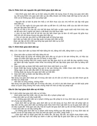 Câu 6: Phân tích các nguyên tắc giải thích giao dịch dân sự
- Giải thích giao dịch dân sự là làm sáng tỏ phần nội dung chưa rõ ràng của giao dịch dân
sự, bổ sung thêm cho giao dịch dân sự các điều khoản còn thiếu hoặc kết hợp cả hai yếu tố
trên cơ sở những quy định của pháp luật
- Nguyên tắc cơ bản là phải tìm hiểu ý chí đích thực của các chủ thể khi xác lập một giao
dịch dân sự
+ Căn cứ vào ngôn từ của giao dịch dân sự để làm rõ ý đồ thực chất của các bên khi tham
gia xác lập giao dịch dân sự
+ Căn cứ vào ý chí của các chủ thể đã được thể hiện ra bên ngoài dưới một hình thức nào
đó để xem xét ý nghĩa các hành vi đã được chủ thể thực hiện
+ Làm rõ mục đích kinh tế xã hội của các bên tham gia và làm rõ mối quan hệ giữa mục
đích đó với nội dung chung của giao dịch dân sự
+ Căn cứ vào các quy định cụ thể pháp luật về từng loại giao
dịch dân sự hoặc căn cứ vào tập quán nơi giao dịch dân sự đó
được xác lập và tính chất của từng loại giao dịch dân sự cụ thể
mà giải thích cho thích hợp
Câu 7: Hình thức giao dịch dân sự
Điều 133: Giao dịch dân sự được thể hiện bằng lời nói, bằng chữ viết, bằng hành vi cụ thể
1. Giao dịch dân sự được thể hiện bằng lời nói
- Thường được áp dụng với những giao dịch dân sự có gía trị tài sản không lớn, có hiệu lực
ngay và chấm dứt ngay sau khi có hành vi thực hiện
- Hoặc trong trường hợp tính mạng người xác lập giao dịch bị cái chết đe doạ nghiêm trọng,
do bệnh tật hoặc nguyên nhân khác mà không thể xác lập được giao dịch dân sự bằng văn
bản
2. Giao dịch dân sự được thể hiện dưới hình thức một hành vi cụ thể
- Được thiết lập trong trường hợp giá trị tài sản không lớn, nhằm thoả mãn nhữn nhu cầu
hằng ngày và các bên đều biết rõ nội dung của giao dịch
- Không được áp dụng cho giao dịch dân sự một bên
3. Giao dịch dân sự được xác lập bằng văn bản
- Văn bản thường:
Nội dung của giao dich được ghi rõ trong văn bản và chỉ cần có chữ kí của các bên tham gia là
có hiệu lực pháp luật
- Văn bản có công chứng, chứng nhận
Nội dung của giao dịch được ghi rõ trong văn bản, có chữ kí các bên tham gia và bắt buộc phải
được cơ quan công chứng nhà nước chứng nhận thì mới có hiệu lực pháp luật
Câu 8: Các loại giao dịch dân sự vô hiệu
Có 2 cách phân loại giao dịch dân sự vô hiệu:
- Cách phân loại thứ nhất: căn cứ vào mức độ vi phạm pháp luật
+ Giao dịch dân sự vô hiệu tuyệt đối:
. Là những giao dịch dân sự vi phạm những quy tắc pháp lý có mục đích bảo vệ quyền và lợi
ích chung của cộng đồng
. Giao dịch dân sự giả tạo, giao dịch dân sự có nội dung và mục đích trái với pháp luật và
đạo đức xã hội, giao dịch dân sự không tuân theo hình thức luật định bị coi là giao dịch dấn sự
vô hiệu tuyệt đối- thời gian yêu cầu Toà án tuyên bố giao dịch dân sự đó vô hiệu không hạn chế
+ Giao dịch dân sự vô hiệu tương đối:
. Là những giao dịch dân sự vi phạm một trong những quy tắc pháp lý có mục đích bảo vệ
quyền và lợi ích hợp pháp của một chủ thể xác định (cá nhân, pháp nhân…)
. Giao dịch dân sự được giao kết do nhầm lẫn, đe doạ, lừa dối, do người chưa thành niên,
người bị mất hay hạn chế năng lực hành vi dân sự thiết lập là giao dịch dân sự vô hiệu tương

 