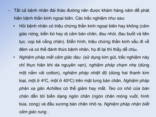  Tất cả bệnh nhân đái tháo đường nên được khám hàng năm để phát
hiện bệnh thần kinh ngoại biên. Các trắc nghiệm như sau:
• Hỏi bệnh nhân có triệu chứng thần kinh ngoại biên hay không (cảm
giác nóng, kiến bò hay dị cảm bàn chân, đau nhói, đau buốt và liên
tục, vọp bẻ cẳng chân). Điển hình, triệu chứng thần kinh xấu đi về
đêm và có thể đánh thức bệnh nhân, họ đi lại thì thấy dễ chịu.
• Nghiệm pháp mất cảm giác đau (sử dụng kim gút, trắc nghiệm này
chỉ thực hiện khi da nguyên vẹn), nghiệm pháp chạm nhẹ (dùng
một nắm vải cotton), nghiệm pháp nhiệt độ (dùng hai thanh kim
loại, một ở 4oC, một ở 40oC) trên mặt lưng bàn chân. Nghiệm pháp
phản xạ gân Achilles có thể giảm hay mất. Teo cơ nhỏ của bàn
chân dẫn tới biến dạng ngón chân (ngón chân móng vuốt, hình
búa, cong) và đầu xương bàn chân nhô ra. Nghiệm pháp nhận biết
cảm giác rung .
 