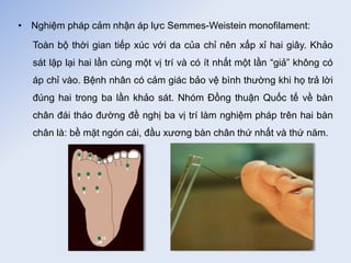 • Nghiệm pháp cảm nhận áp lực Semmes-Weistein monofilament:
Toàn bộ thời gian tiếp xúc với da của chỉ nên xấp xỉ hai giây. Khảo
sát lặp lại hai lần cùng một vị trí và có ít nhất một lần “giả” không có
áp chỉ vào. Bệnh nhân có cảm giác bảo vệ bình thường khi họ trả lời
đúng hai trong ba lần khảo sát. Nhóm Đồng thuận Quốc tế về bàn
chân đái tháo đường đề nghị ba vị trí làm nghiệm pháp trên hai bàn
chân là: bề mặt ngón cái, đầu xương bàn chân thứ nhất và thứ năm.
 