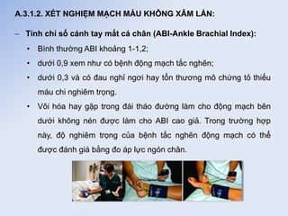 A.3.1.2. XÉT NGHIỆM MẠCH MÁU KHÔNG XÂM LẤN:
 Tính chỉ số cánh tay mắt cá chân (ABI-Ankle Brachial Index):
• Bình thường ABI khoảng 1-1,2;
• dưới 0,9 xem như có bệnh động mạch tắc nghẽn;
• dưới 0,3 và có đau nghỉ ngơi hay tổn thương mô chứng tỏ thiếu
máu chi nghiêm trọng.
• Vôi hóa hay gặp trong đái tháo đường làm cho động mạch bên
dưới không nén được làm cho ABI cao giả. Trong trường hợp
này, độ nghiêm trọng của bệnh tắc nghẽn động mạch có thể
được đánh giá bằng đo áp lực ngón chân.
 