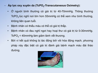  Áp lực oxy xuyên da (TcPO2-Transcutaneous Oximetry):
• Ở người bình thường có giá trị từ 40-70mmHg. Thông thường
TcPO2 lúc nghỉ nơi lớn hơn 55mmHg có thể xem như bình thường,
không liên quan tuổi.
• Bệnh nhân có thiếu máu có thể có giá trị thấp.
• Bệnh nhân có đau nghỉ ngơi hay hoại thư có giá trị từ 0-30mmHg.
TcPO2 < 40mmHg làm giảm lành vết thương.
• Bởi vì kết quả không bị tác động bởi vôi hóa động mạch, phương
pháp này đặc biệt có giá trị đánh giá bệnh mạch máu đái tháo
đường.
 