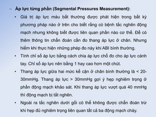  Áp lực từng phần (Segmental Pressures Measurement):
• Giá trị áp lực máu bất thường được phát hiện trong bất kỳ
phương pháp nào ở trên cho biết rằng có bệnh tắc nghẽn động
mạch nhưng không biết được liên quan phần nào cơ thể. Để có
thêm thông tin chẩn đoán cần đo thang áp lực ở chân. Nhưng
hiếm khi thực hiện những phép đo này khi ABI bình thường.
• Tính chỉ số áp lực bằng cách chia áp lực chổ đo cho áp lực cánh
tay. Chỉ số áp lực nên bằng 1 hay cao hơn một chút.
• Thang áp lực giữa hai mức kế cận ở chân bình thường là < 20-
30mmHg. Thang áp lực > 30mmHg gợi ý hẹp nghiêm trọng ở
phần động mạch khảo sát. Khi thang áp lực vượt quá 40 mmHg
thì động mạch bị tắt nghẽn.
• Ngoài ra tắc nghẽn dưới gối có thể không được chẩn đoán trừ
khi hẹp đủ nghiêm trọng liên quan tất cả ba động mạch chày.
 