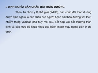 I. ĐỊNH NGHĨA BÀN CHÂN ĐÁI THÁO ĐƯỜNG
Theo Tổ chức y tế thế giới (WHO), bàn chân đái tháo đường
được định nghĩa là bàn chân của người bệnh đái tháo đường với loét,
nhiễm trùng và/hoặc phá hủy mô sâu, kết hợp với bất thường thần
kinh và các mức độ khác nhau của bệnh mạch máu ngoại biên ở chi
dưới.
 