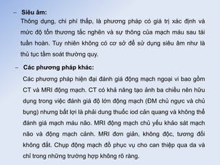  Siêu âm:
Thông dụng, chi phí thấp, là phương pháp có giá trị xác định và
mức độ tổn thương tắc nghẽn và sự thông của mạch máu sau tái
tuần hoàn. Tuy nhiên không có cơ sở để sử dụng siêu âm như là
thủ tục tầm soát thường quy.
 Các phương pháp khác:
Các phương pháp hiện đại đánh giá động mạch ngoại vi bao gồm
CT và MRI động mạch. CT có khả năng tạo ảnh ba chiều nên hữu
dụng trong việc đánh giá độ lớn động mạch (ĐM chủ ngực và chủ
bụng) nhưng bất lợi là phải dung thuốc iod cản quang và không thể
đánh giá mạch máu não. MRI động mạch chủ yếu khảo sát mạch
não và động mạch cảnh. MRI đơn giản, không độc, tương đối
không đắt. Chụp động mạch đồ phục vụ cho can thiệp qua da và
chỉ trong những trường hợp không rõ ràng.
 