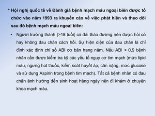 * Hội nghị quốc tế về Đánh giá bệnh mạch máu ngoại biên được tổ
chức vào năm 1993 ra khuyến cáo về việc phát hiện và theo dõi
sau đó bệnh mạch máu ngoại biên:
• Người trưởng thành (>18 tuổi) có đái tháo đường nên được hỏi có
hay không đau chân cách hồi. Sự hiện diện của đau chân là chỉ
định xác định chỉ số ABI cơ bản hang năm. Nếu ABI < 0,9 bệnh
nhân cần được kiểm tra kỹ các yếu tố nguy cơ tim mạch (mức lipid
máu, ngưng hút thuốc, kiểm soát huyết áp, cân nặng, mức glucose
và sử dụng Aspirin trong bệnh tim mạch). Tất cả bệnh nhân có đau
chân ảnh hưởng đến sinh hoạt hàng ngày nên đi khám ở chuyên
khoa mạch máu.
 