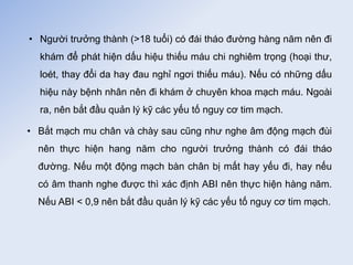 • Người trưởng thành (>18 tuổi) có đái tháo đường hàng năm nên đi
khám để phát hiện dấu hiệu thiếu máu chi nghiêm trọng (hoại thư,
loét, thay đổi da hay đau nghỉ ngơi thiếu máu). Nếu có những dấu
hiệu này bệnh nhân nên đi khám ở chuyên khoa mạch máu. Ngoài
ra, nên bắt đầu quản lý kỹ các yếu tố nguy cơ tim mạch.
• Bắt mạch mu chân và chày sau cũng như nghe âm động mạch đùi
nên thực hiện hang năm cho người trưởng thành có đái tháo
đường. Nếu một động mạch bàn chân bị mất hay yếu đi, hay nếu
có âm thanh nghe được thì xác định ABI nên thực hiện hàng năm.
Nếu ABI < 0,9 nên bắt đầu quản lý kỹ các yếu tố nguy cơ tim mạch.
 