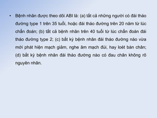 • Bệnh nhân được theo dõi ABI là: (a) tất cả những người có đái tháo
đường type 1 trên 35 tuổi, hoặc đái tháo đường trên 20 năm từ lúc
chẩn đoán; (b) tất cả bệnh nhân trên 40 tuổi từ lúc chẩn đoán đái
tháo đường type 2; (c) bất kỳ bệnh nhân đái tháo đường nào vừa
mới phát hiện mạch giảm, nghe âm mạch đùi, hay loét bàn chân;
(d) bất kỳ bệnh nhân đái tháo đường nào có đau chân không rõ
nguyên nhân.
 