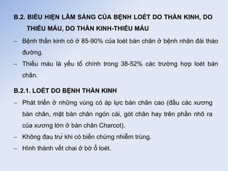 B.2. BIỂU HIỆN LÂM SÀNG CỦA BỆNH LOÉT DO THẦN KINH, DO
THIẾU MÁU, DO THẦN KINH-THIẾU MÁU
 Bệnh thần kinh có ở 85-90% của loét bàn chân ở bệnh nhân đái tháo
đường.
 Thiếu máu là yếu tố chính trong 38-52% các trường hợp loét bàn
chân.
B.2.1. LOÉT DO BỆNH THẦN KINH
 Phát triển ở những vùng có áp lực bàn chân cao (đầu các xương
bàn chân, mặt bàn chân ngón cái, gót chân hay trên phần nhô ra
của xương lớn ở bàn chân Charcot).
 Không đau trừ khi có biến chứng nhiễm trùng.
 Hình thành vết chai ở bờ ổ loét.
 