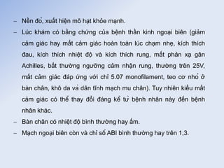  Nền đỏ, xuất hiện mô hạt khỏe mạnh.
 Lúc khám có bằng chứng của bệnh thần kinh ngoại biên (giảm
cảm giác hay mất cảm giác hoàn toàn lúc chạm nhẹ, kích thích
đau, kích thích nhiệt độ và kích thích rung, mất phản xạ gân
Achilles, bất thường ngưỡng cảm nhận rung, thường trên 25V,
mất cảm giác đáp ứng với chỉ 5.07 monofilament, teo cơ nhỏ ở
bàn chân, khô da và dãn tĩnh mạch mu chân). Tuy nhiên kiểu mất
cảm giác có thể thay đổi đáng kể từ bệnh nhân này đến bệnh
nhân khác.
 Bàn chân có nhiệt độ bình thường hay ấm.
 Mạch ngoại biên còn và chỉ số ABI bình thường hay trên 1,3.
 