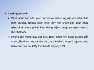 • Loại nguy cơ 0:
 Bệnh nhân còn cảm giác bảo vệ và máu cung cấp cho bàn chân
bình thường. Những bệnh nhân này nên khám bàn chân hàng
năm, vì tổn thương thần kinh không triệu chứng hay mạch máu có
thể phát triển.
 Không cần mang giầy đặc biệt. Bệnh nhân nên được hướng dẫn
chọn giầy thích hợp và vừa vặn, tư thế nào không có nguy cơ cho
bàn chân của họ. Giầy thể thao là chọn lựa tốt.
 