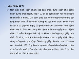• Loại nguy cơ 1:
 Nên giải thích cách chăm sóc bàn chân đúng cách cho bệnh
nhân được phân loại từ loại 1-3, tất cả bệnh nhân này nên được
khám mỗi 4 tháng. Mất cảm giác bảo vệ sẽ được thay bằng sự
tăng nhận thức về các tình huống đe dọa bàn chân. Bệnh nhân
ở loại 1 có gấp đôi nguy cơ phát triển loét bàn chân hơn bệnh
nhân loại 0. Đặc biệt chú ý khi bệnh nhân mua giầy mới. Bệnh
nhân có mất cảm giác bảo vệ có khuynh hướng chọn giầy quá
nhỏ bởi vì họ có thể cảm nhận nhiều hơn khi giầy chật. Giầy
cũng không nên quá rộng. Bên trong giầy nên dài hơn 1-2cm so
với bàn chân. Độ rộng bên trong nên bằng chiều rộng bàn chân
ở khớp bàn ngón. Độ vừa vặn phải được thực hiện ở tư thế
đứng và tốt nhất là cuối ngày.
 