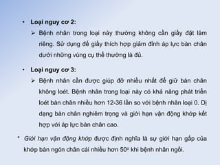 • Loại nguy cơ 2:
 Bệnh nhân trong loại này thường không cần giầy đặt làm
riêng. Sử dụng đế giầy thích hợp giảm đỉnh áp lực bàn chân
dưới những vùng cụ thể thường là đủ.
• Loại nguy cơ 3:
 Bệnh nhân cần được giúp đỡ nhiều nhất để giữ bàn chân
không loét. Bệnh nhân trong loại này có khả năng phát triển
loét bàn chân nhiều hơn 12-36 lần so với bệnh nhân loại 0. Dị
dạng bàn chân nghiêm trọng và giới hạn vận động khớp kết
hợp với áp lực bàn chân cao.
* Giới hạn vận động khớp được định nghĩa là sự giới hạn gấp của
khớp bàn ngón chân cái nhiều hơn 50o khi bệnh nhân ngồi.
 