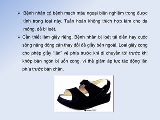  Bệnh nhân có bệnh mạch máu ngoại biên nghiêm trọng được
tính trong loại này. Tuần hoàn không thích hợp làm cho da
mỏng, dễ bị loét.
 Cần thiết làm giầy riêng. Bệnh nhân bị loét tái diễn hay cuộc
sống năng động cần thay đổi đế giầy bên ngoài. Loại giầy cong
cho phép giầy “lăn” về phía trước khi di chuyển tới trước khi
khớp bàn ngón bị uốn cong, vì thế giảm áp lực tác động lên
phía trước bàn chân.
 