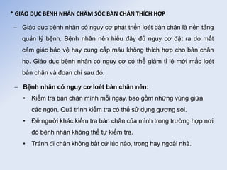 * GIÁO DỤC BỆNH NHÂN CHĂM SÓC BÀN CHÂN THÍCH HỢP
 Giáo dục bệnh nhân có nguy cơ phát triển loét bàn chân là nền tảng
quản lý bệnh. Bệnh nhân nên hiểu đầy đủ nguy cơ đặt ra do mất
cảm giác bảo vệ hay cung cấp máu không thích hợp cho bàn chân
họ. Giáo dục bệnh nhân có nguy cơ có thể giảm tỉ lệ mới mắc loét
bàn chân và đoạn chi sau đó.
 Bệnh nhân có nguy cơ loét bàn chân nên:
• Kiểm tra bàn chân mình mỗi ngày, bao gồm những vùng giữa
các ngón. Quá trình kiểm tra có thể sử dụng gương soi.
• Để người khác kiểm tra bàn chân của mình trong trường hợp nơi
đó bệnh nhân không thể tự kiểm tra.
• Tránh đi chân không bất cứ lúc nào, trong hay ngoài nhà.
 