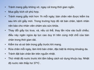 • Tránh mang giầy không vớ, ngay cả trong thời gian ngắn.
• Mua giầy kích cỡ phù hợp.
• Tránh mang giầy mới hơn 1h mỗi ngày; bàn chân nên được kiểm tra
sau khi cởi giầy mới. Trong trường hợp đỏ rát bàn chân, bệnh nhân
nên báo cho nhân viên chăm sóc sức khỏe.
• Thay đổi giầy lúc trưa, và, nếu có thể, thay lần nữa vào buổi chiều;
điều này ngăn ngừa áp lực cao duy trì trên cùng một chổ của bàn
chân trong thời gian dài.
• Kiểm tra và sờ bên trong giầy trước khi mang.
• Rửa chân mỗi ngày, làm khô bàn chân, đặc biệt là những khoảng da.
• Tránh đặt bàn chân lên trên nguồn nhiệt.
• Thử nhiệt độ nước trước khi tắm bằng cách sử dụng khuỷu tay. Nhiệt
độ nước nên thấp hơ 37oC .
Tải bản FULL (103 trang): https://bit.ly/3Nw6q6g
Dự phòng: fb.com/TaiHo123doc.net
 
