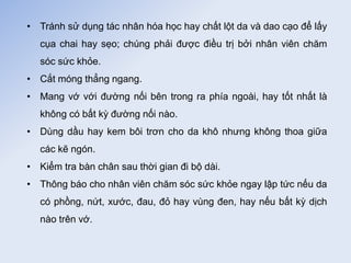 • Tránh sử dụng tác nhân hóa học hay chất lột da và dao cạo để lấy
cụa chai hay sẹo; chúng phải được điều trị bởi nhân viên chăm
sóc sức khỏe.
• Cắt móng thẳng ngang.
• Mang vớ với đường nối bên trong ra phía ngoài, hay tốt nhất là
không có bất kỳ đường nối nào.
• Dùng dầu hay kem bôi trơn cho da khô nhưng không thoa giữa
các kẽ ngón.
• Kiểm tra bàn chân sau thời gian đi bộ dài.
• Thông báo cho nhân viên chăm sóc sức khỏe ngay lập tức nếu da
có phồng, nứt, xước, đau, đỏ hay vùng đen, hay nếu bất kỳ dịch
nào trên vớ.
Tải bản FULL (103 trang): https://bit.ly/3Nw6q6g
Dự phòng: fb.com/TaiHo123doc.net
 