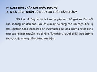 IV. LOÉT BÀN CHÂN ĐÁI THÁO ĐƯỜNG
A. AI LÀ BỆNH NHÂN CÓ NGUY CƠ LOÉT BÀN CHÂN?
Đái tháo đường là bệnh thường gặp trên thế giới và tần suất
của nó tăng lên đều đặn. Lợi ích của sự đa dạng các lựa chọn điều trị
làm cải thiện hoặc thậm chí bình thường hóa sự tăng đường huyết cũng
như các rối loạn chuyển hóa đi kèm. Tuy nhiên, người bị đái tháo đường
tiếp tục chịu những biến chứng của bệnh.
 