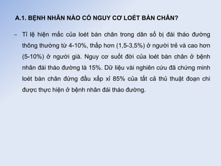 A.1. BỆNH NHÂN NÀO CÓ NGUY CƠ LOÉT BÀN CHÂN?
 Tỉ lệ hiện mắc của loét bàn chân trong dân số bị đái tháo đường
thông thường từ 4-10%, thấp hơn (1,5-3,5%) ở người trẻ và cao hơn
(5-10%) ở người già. Nguy cơ suốt đời của loét bàn chân ở bệnh
nhân đái tháo đường là 15%. Dữ liệu vài nghiên cứu đã chứng minh
loét bàn chân đứng đầu xấp xỉ 85% của tất cả thủ thuật đoạn chi
được thực hiện ở bệnh nhân đái tháo đường.
 
