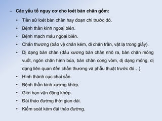  Các yếu tố nguy cơ cho loét bàn chân gồm:
• Tiền sử loét bàn chân hay đoạn chi trước đó.
• Bệnh thần kinh ngoại biên.
• Bệnh mạch máu ngoại biên.
• Chấn thương (bảo vệ chân kém, đi chân trần, vật lạ trong giầy).
• Dị dạng bàn chân (đầu xương bàn chân nhô ra, bàn chân móng
vuốt, ngón chân hình búa, bàn chân cong vòm, dị dạng móng, dị
dạng liên quan đến chấn thương và phẫu thuật trước đó…).
• Hình thành cục chai sần.
• Bệnh thần kinh xương khớp.
• Giới hạn vận động khớp.
• Đái tháo đường thời gian dài.
• Kiểm soát kém đái tháo đường.
 