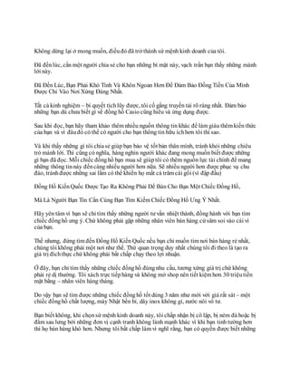 Không dừng lại ở mong muốn, điềuđó đã trở thành sứ mệnh kinh doanh của tôi.
Đã đếnlúc, cần một người chia sẻ cho bạn những bí mật này, vạch trần bạn thấy những mánh
lới này.
Đã Đến Lúc, Bạn Phải Khó Tính Và Khôn Ngoan Hơn Để Đảm Bảo Đồng Tiền Của Mình
Được Chi Vào Nơi Xứng Đáng Nhất.
Tất cả kinh nghiệm – bí quyết tíchlũy được, tôi cố gắng truyền tải rõ ràng nhất. Đảm bảo
những bạn dù chưa biết gì về đồng hồ Casio cũng hiểu và ứng dụng được.
Sau khi đọc, bạn hãy tham khảo thêm nhiều nguồn thông tin khác để làm giàu thêm kiến thức
của bạn và vì đâuđó có thể có người cho bạn thông tin hữu íchhơn tôi thì sao.
Và khi thấy những gì tôi chiasẻ giúp bạn bảo vệ tốt bản thân mình, tránh khỏi những chiêu
trò mánh lới. Thì cũng có nghĩa, hàng nghìn người khác đang mong muốn biết được những
gì bạn đã đọc. Mỗi chiếc đồnghồ bạn mua sẽ giúptôi có thêm nguồn lực tài chính để mang
những thông tinnày đếncàng nhiều người hơn nữa. Sẽ nhiều người hơn được phục vụ chu
đáo, tránhđược những sai lầm có thể khiến họ mất cả trăm cái gối (vì đập đầu)
Đồng Hồ KiếnQuốc Được Tạo Ra Không Phải Để Bán Cho Bạn Một Chiếc Đồng Hồ,
Mà Là Người Bạn Tín Cẩn Cùng Bạn Tìm Kiếm Chiếc Đồng Hồ Ưng Ý Nhất.
Hãy yên tâm vì bạn sẽ chỉ tìm thấy những người tư vấn nhiệt thành, đồng hành với bạn tìm
chiếc đồnghồ ưng ý. Chứ không phải gặp những nhân viên bán hàng cứ săm soi vào cái ví
của bạn.
Thế nhưng, đừng tìm đến Đồng Hồ Kiến Quốc nếu bạn chỉ muốn tìm nơi bán hàng rẻ nhất,
chúng tôi không phải một nơi như thế. Thứ quan trọng duy nhất chúng tôi đi theo là tạo ra
giá trị đíchthực chứ không phải bất chấp chạy theo lợi nhuận.
Ở đây, bạn chỉ tìm thấy những chiếc đồnghồ đúngnhu cầu, tương xứng giá trị chứ không
phải rẻ dị thường. Tôi xách trực tiếphàng và không mở shop nên tiết kiệm hơn 30 triệutiền
mặt bằng – nhân viên hàng tháng.
Do vậy bạn sẽ tìm được những chiếc đồnghồ tốt dùng 3 năm như mới với giá rất sát – một
chiếc đồnghồ chất lượng, máy Nhật bền bỉ, dây inox không gỉ, nước nôi vô tư.
Bạn biết không, khi chọnsứ mệnh kinh doanh này, tôi chấp nhận bị cô lập, bị ném đá hoặc bị
đâm sau lưng bởi những đơn vị cạnh tranh không lành mạnh khác vì khi bạn tinh tường hơn
thì họ bán hàng khó hơn. Nhưng tôi bất chấp làm vì nghĩ rằng, bạn có quyền được biết những
 