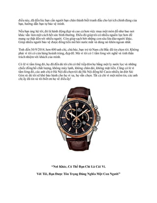 điềunày, đã đếnlúc bạn cần người bạn chân thành biết tranh đấu cho lợi ích chính đáng của
bạn, hướng dẫn bạn tự bảo vệ mình.
Nếu bạn ủng hộ tôi, đó là hành độngđẹp và cao cả hơn việc mua một món đồ như bao nơi
khác vẫn làm một cáchhết sức bình thường. Điều đó giúptôi có nhiều nguồn lực hơn để
mang sự thật đếnvới nhiều người. Còn giúp sạch bớt những consâu lừa đảo người khác.
Giúp nhiều người bảo vệ được đồngtiền mồ hôi nước mắt và dùng nó khôn ngoan nhất.
Tính đến30/9/2014, hơn400 anh chị, chú bác, bạn trẻ từ Nam chí Bắc đã tin chọn tôi. Không
phải vì tôi có cửa hàng hoành tráng, đẹpđẽ. Mà vì tôi có 1 tấm lòng với nghề và tinh thần
tráchnhiệm với khách của mình.
Có lẽ vì tấm lòng đó, họ đã đếndù tôi chỉ có thể tiếpđónhọ bằng một ly nước lọc và những
chiếc đồnghồ chất lượng, không máy lạnh, không chândài, không mặt tiền. Cũng có lẻ vì
tấm lòng đó, các anh chị ở Hà Nội đã chọntôi dù Hà Nội đồnghồ Casio nhiều ăn đứt Sài
Gòn và dù tôi sẽ khó bảo hành cho họ vì xa, họ vẫn chọn. Tất cả chỉ vì một niềm tin, các anh
chị ấy đã tin và tôi biết ơn họ về điềuấy!
“Nơi Khác, Có Thể Bạn Chỉ Là Cái Ví.
Với Tôi, Bạn Được Tôn Trọng Đúng Nghĩa Một Con Người”
 