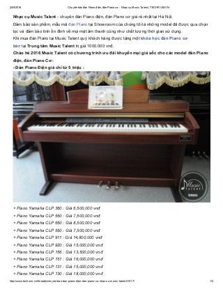 24/5/2016 Chuyên bán đàn Piano điện, đàn Piano cơ ­ Nhạc cụ Music Talent | TECHRUM.VN
http://www.techrum.vn/threads/chuyen­ban­dan­piano­dien­dan­piano­co­nhac­cu­music­talent.51017/ 1/3
Nhạc cụ Music Talent ­ chuyên đàn Piano điện, đàn Piano cơ giá rẻ nhất tại Hà Nội.
Đảm bảo sản phẩm, mẫu mã đàn Piano tại Showroom của chúng tôi là những model đã được qua chọn
lọc và đảm bảo tính ổn đỉnh về mọi mặt âm thanh cũng như chất lượng thời gian sử dụng.
Khi mua đàn Piano tại Music Talent quý khách hàng được tặng một khóa học đàn Piano cơ
bản tại Trung tâm Music Talent trị giá 1000.000 vnđ.
Chào hè 2016 Music Talent có chương trình ưu đãi khuyến mại giá sốc cho các model đàn Piano
điện, đàn Piano Cơ:
­ Đàn Piano Điện giá chỉ từ 5 triệu :
+ Piano Yamaha CLP 360 : Giá 6,500,000 vnđ
+ Piano Yamaha CLP 550 : Giá 7,500,000 vnđ
+ Piano Yamaha CLP 650 : Giá 8,500,000 vnđ
+ Piano Yamaha CLP 550 : Giá 7,500,000 vnđ
+ Piano Yamaha CLP 911 : Giá 14,800,000 vnđ
+ Piano Yamaha CLP 920 : Giá 15,000,000 vnđ
+ Piano Yamaha CLP 156 : Giá 13,500,000 vnđ
+ Piano Yamaha CLP 151 : Giá 16,000,000 vnđ
+ Piano Yamaha CLP 131 : Giá 15,000,000 vnđ
+ Piano Yamaha CLP 130 : Giá 18,000,000 vnđ
 