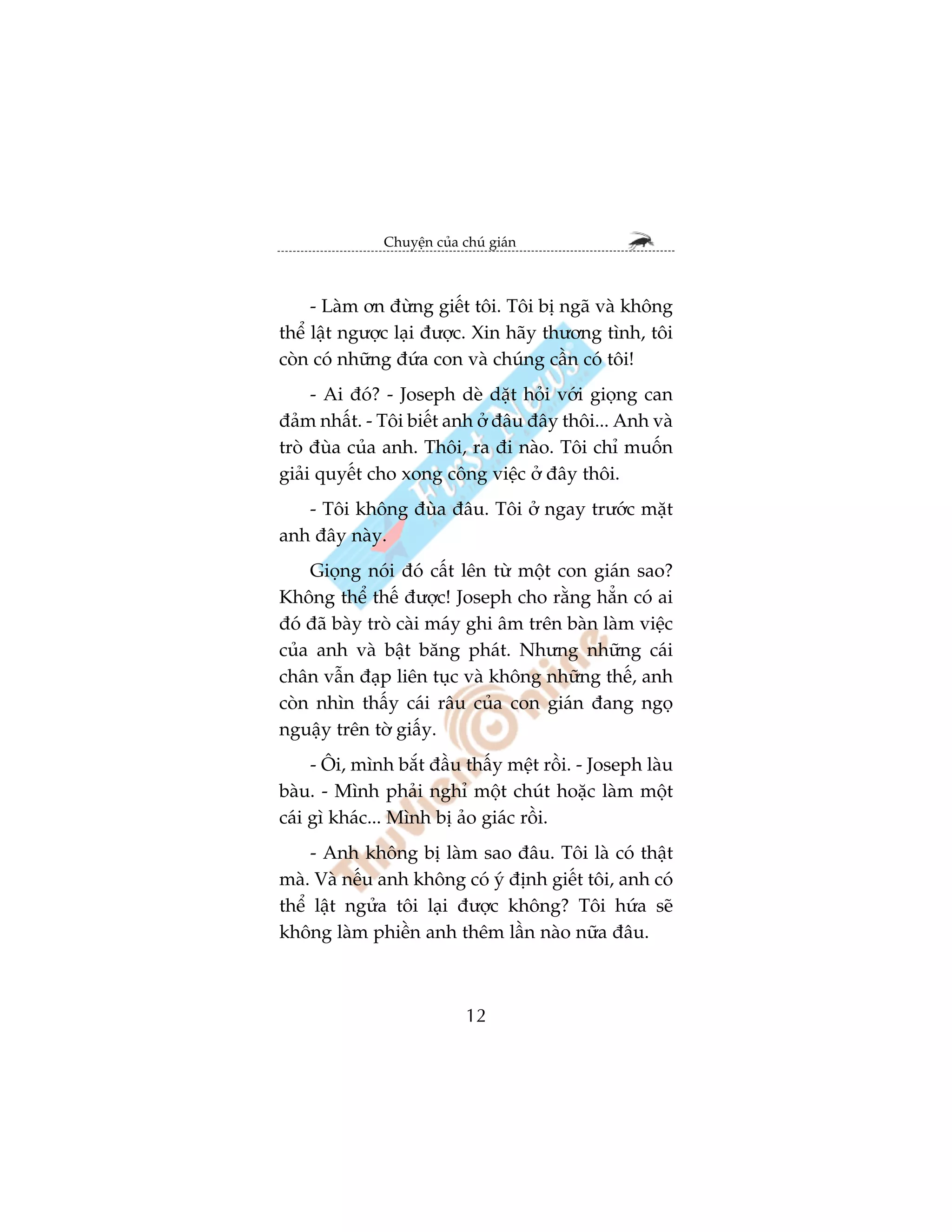 Chuyïån cuãa chuá giaán



     - Laâm ún àûâng giïët töi. Töi bõ ngaä vaâ khöng
thïí lêåt ngûúåc laåi àûúåc. Xin haäy thûúng tònh, töi
coân coá nhûäng àûáa con vaâ chuáng cêìn coá töi!
     - Ai àoá? - Joseph deâ dùåt hoãi vúái gioång can
àaãm nhêët. - Töi biïët anh úã àêu àêy thöi... Anh vaâ
troâ àuâa cuãa anh. Thöi, ra ài naâo. Töi chó muöën
giaãi quyïët cho xong cöng viïåc úã àêy thöi.
   - Töi khöng àuâa àêu. Töi úã ngay trûúác mùåt
anh àêy naây.
    Gioång noái àoá cêët lïn tûâ möåt con giaán sao?
Khöng thïí thïë àûúåc! Joseph cho rùçng hùèn coá ai
àoá àaä baây troâ caâi maáy ghi êm trïn baân laâm viïåc
cuãa anh vaâ bêåt bùng phaát. Nhûng nhûäng caái
chên vêîn àaåp liïn tuåc vaâ khöng nhûäng thïë, anh
coân nhòn thêëy caái rêu cuãa con giaán àang ngoå
nguêåy trïn túâ giêëy.
     - Öi, mònh bùæt àêìu thêëy mïåt röìi. - Joseph laâu
baâu. - Mònh phaãi nghó möåt chuát hoùåc laâm möåt
caái gò khaác... Mònh bõ aão giaác röìi.
     - Anh khöng bõ laâm sao àêu. Töi laâ coá thêåt
maâ. Vaâ nïëu anh khöng coá yá àõnh giïët töi, anh coá
thïí lêåt ngûãa töi laåi àûúåc khöng? Töi hûáa seä
khöng laâm phiïìn anh thïm lêìn naâo nûäa àêu.



                            12
 
