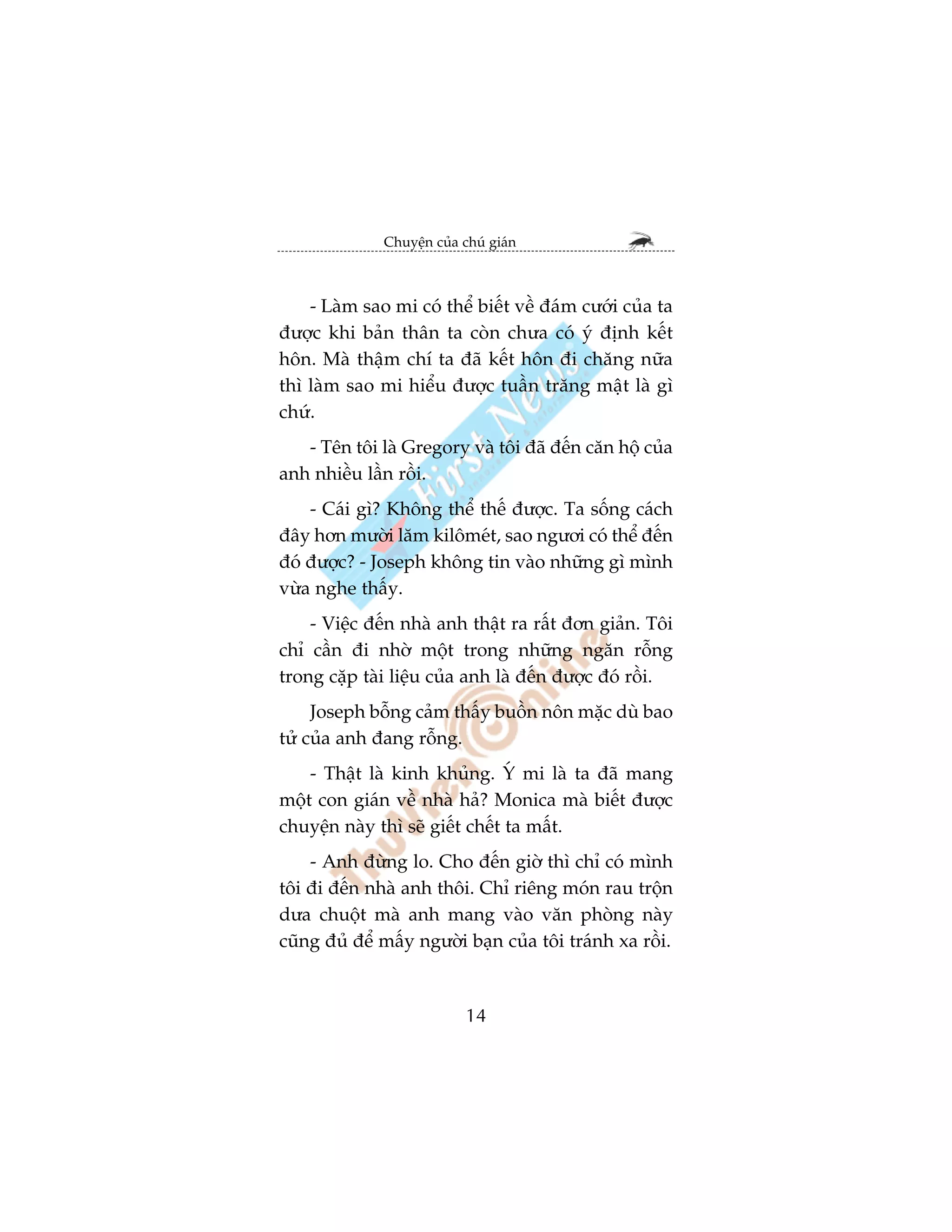 Chuyïån cuãa chuá giaán



    - Laâm sao mi coá thïí biïët vïì àaám cûúái cuãa ta
àûúåc khi baãn thên ta coân chûa coá yá àõnh kïët
hön. Maâ thêåm chñ ta àaä kïët hön ài chùng nûäa
thò laâm sao mi hiïíu àûúåc tuêìn trùng mêåt laâ gò
chûá.
   - Tïn töi laâ Gregory vaâ töi àaä àïën cùn höå cuãa
anh nhiïìu lêìn röìi.
    - Caái gò? Khöng thïí thïë àûúåc. Ta söëng caách
àêy hún mûúâi lùm kilömeát, sao ngûúi coá thïí àïën
àoá àûúåc? - Joseph khöng tin vaâo nhûäng gò mònh
vûâa nghe thêëy.
    - Viïåc àïën nhaâ anh thêåt ra rêët àún giaãn. Töi
chó cêìn ài nhúâ möåt trong nhûäng ngùn röîng
trong cùåp taâi liïåu cuãa anh laâ àïën àûúåc àoá röìi.
     Joseph böîng caãm thêëy buöìn nön mùåc duâ bao
tûã cuãa anh àang röîng.
    - Thêåt laâ kinh khuãng. YÁ mi laâ ta àaä mang
möåt con giaán vïì nhaâ haã? Monica maâ biïët àûúåc
chuyïån naây thò seä giïët chïët ta mêët.
    - Anh àûâng lo. Cho àïën giúâ thò chó coá mònh
töi ài àïën nhaâ anh thöi. Chó riïng moán rau tröån
dûa chuöåt maâ anh mang vaâo vùn phoâng naây
cuäng àuã àïí mêëy ngûúâi baån cuãa töi traánh xa röìi.



                            14
 
